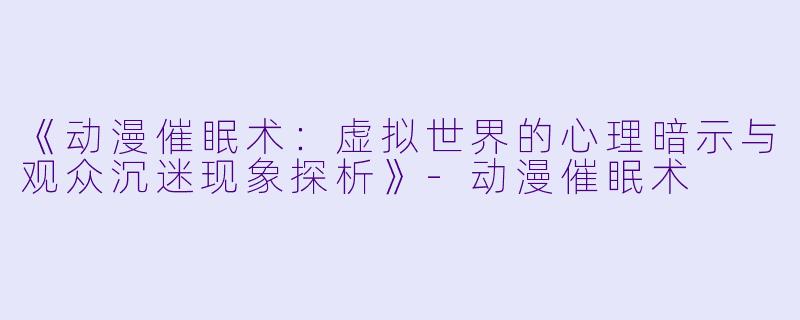《动漫催眠术：虚拟世界的心理暗示与观众沉迷现象探析》-动漫催眠术