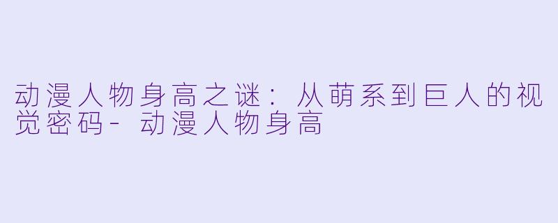 动漫人物身高之谜：从萌系到巨人的视觉密码-动漫人物身高