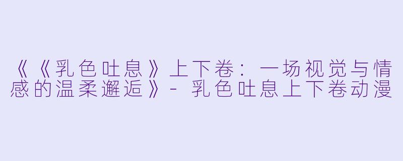 《《乳色吐息》上下卷:一场视觉与情感的温柔邂逅》