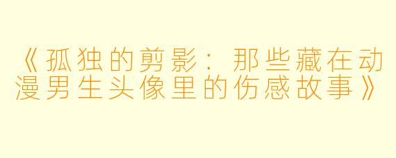《孤独的剪影：那些藏在动漫男生头像里的伤感故事》