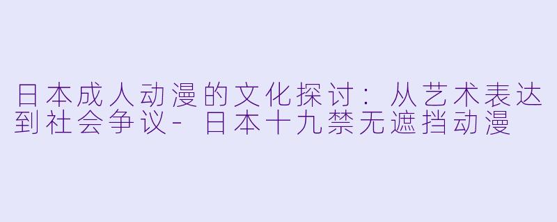 日本成人动漫的文化探讨：从艺术表达到社会争议-日本十九禁无遮挡动漫