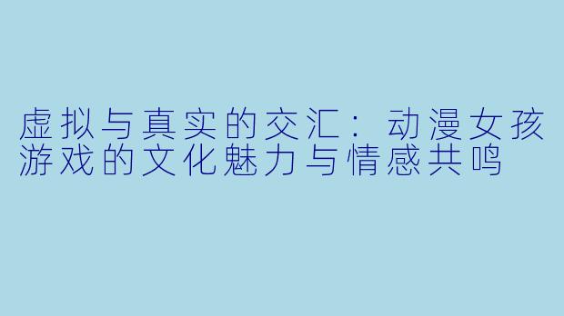 虚拟与真实的交汇:动漫女孩游戏的文化魅力与情感共鸣