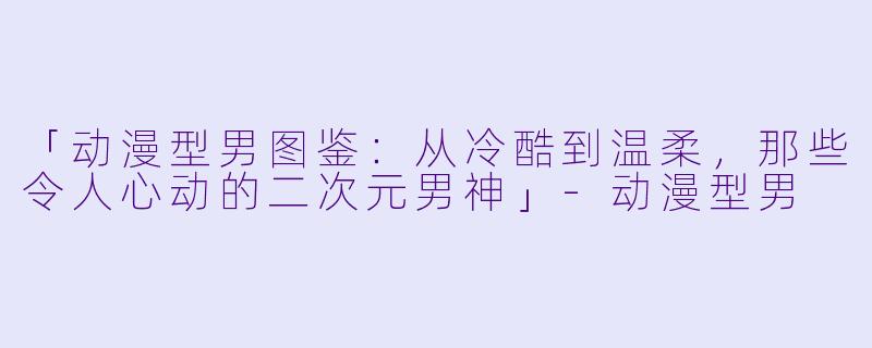 「动漫型男图鉴：从冷酷到温柔，那些令人心动的二次元男神」-动漫型男
