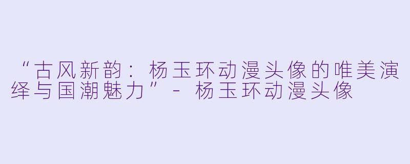 “古风新韵：杨玉环动漫头像的唯美演绎与国潮魅力”-杨玉环动漫头像