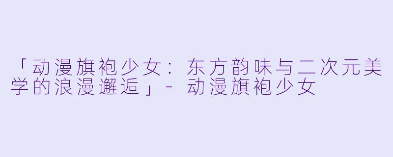 「动漫旗袍少女：东方韵味与二次元美学的浪漫邂逅」-动漫旗袍少女