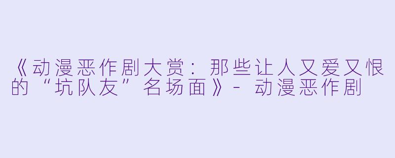 《动漫恶作剧大赏：那些让人又爱又恨的“坑队友”名场面》-动漫恶作剧