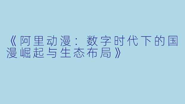 《阿里动漫:数字时代下的国漫崛起与生态布局》