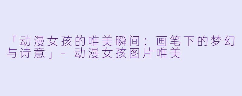 「动漫女孩的唯美瞬间:画笔下的梦幻与诗意」