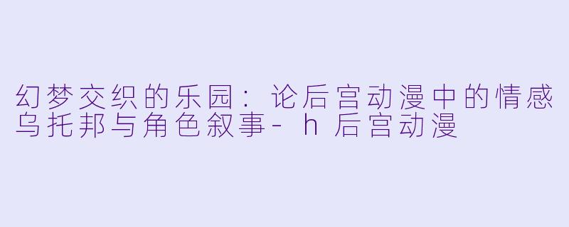 幻梦交织的乐园：论后宫动漫中的情感乌托邦与角色叙事-h后宫动漫
