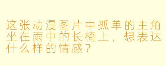 这张动漫图片中孤单的主角坐在雨中的长椅上，想表达什么样的情感？