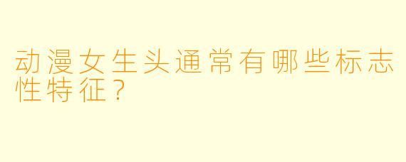 动漫女生头通常有哪些标志性特征？