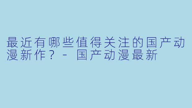最近有哪些值得关注的国产动漫新作？-国产动漫最新