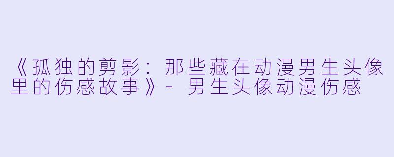 《孤独的剪影：那些藏在动漫男生头像里的伤感故事》-男生头像动漫伤感