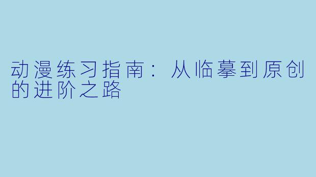 动漫练习指南：从临摹到原创的进阶之路