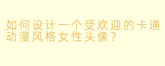 如何设计一个受欢迎的卡通动漫风格女性头像?