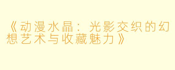 《动漫水晶：光影交织的幻想艺术与收藏魅力》