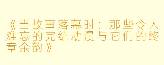 《当故事落幕时：那些令人难忘的完结动漫与它们的终章余韵》