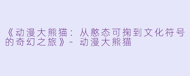 《动漫大熊猫：从憨态可掬到文化符号的奇幻之旅》-动漫大熊猫