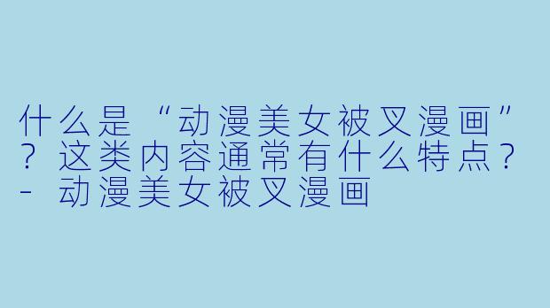 什么是“动漫美女被叉漫画”?这类内容通常有什么特点?