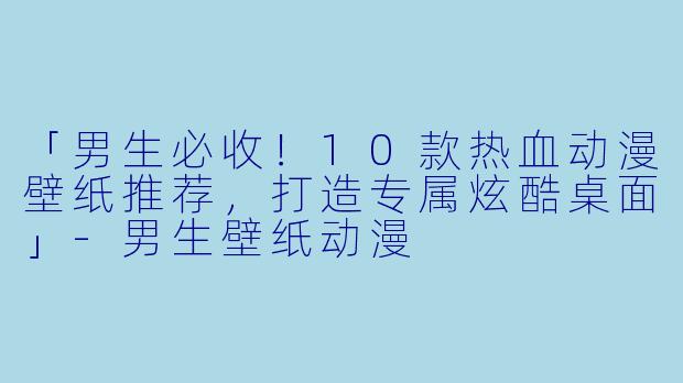 「男生必收！10款热血动漫壁纸推荐，打造专属炫酷桌面」-男生壁纸动漫
