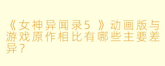 《女神异闻录5》动画版与游戏原作相比有哪些主要差异?