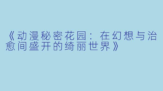 《动漫秘密花园：在幻想与治愈间盛开的绮丽世界》