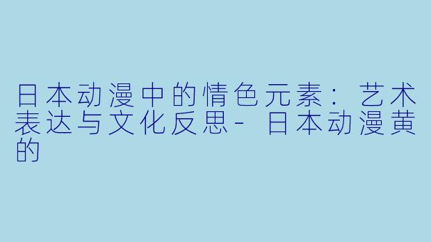 日本动漫中的情色元素：艺术表达与文化反思-日本动漫黄的