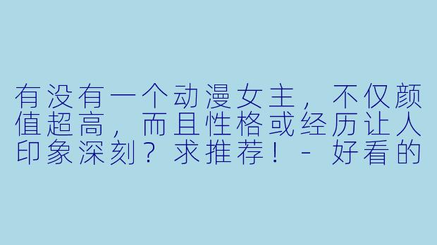 有没有一个动漫女主，不仅颜值超高，而且性格或经历让人印象深刻？求推荐！-好看的动漫女主