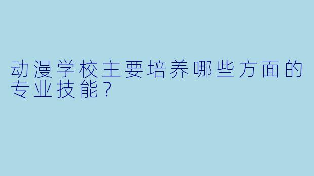 动漫学校主要培养哪些方面的专业技能？