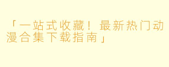 「一站式收藏！最新热门动漫合集下载指南」