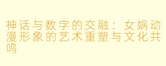 神话与数字的交融：女娲动漫形象的艺术重塑与文化共鸣
