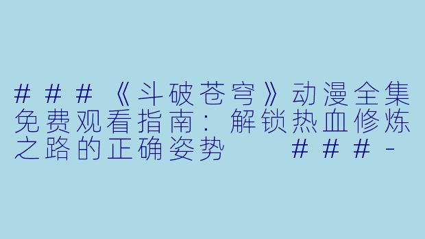 ###《斗破苍穹》动漫全集免费观看指南：解锁热血修炼之路的正确姿势

###-斗破苍穹动漫全集免费