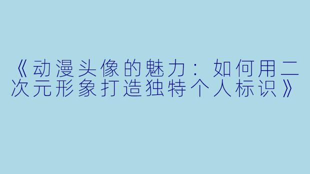 《动漫头像的魅力：如何用二次元形象打造独特个人标识》
