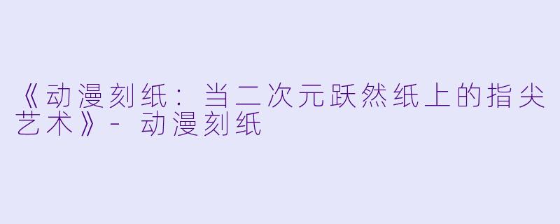 《动漫刻纸：当二次元跃然纸上的指尖艺术》-动漫刻纸