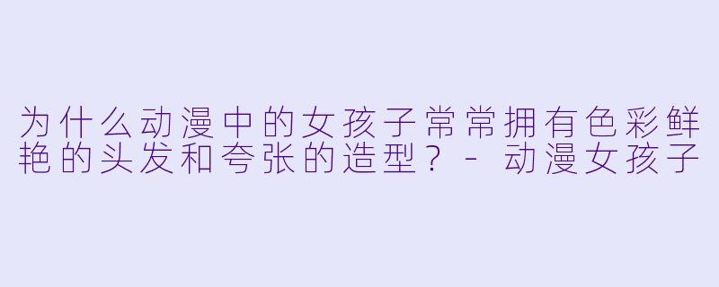 为什么动漫中的女孩子常常拥有色彩鲜艳的头发和夸张的造型？-动漫女孩子