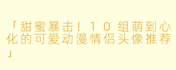 「甜蜜暴击！10组萌到心化的可爱动漫情侣头像推荐」