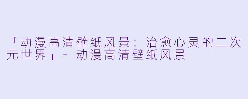 「动漫高清壁纸风景：治愈心灵的二次元世界」-动漫高清壁纸风景