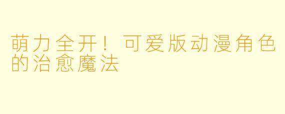 萌力全开！可爱版动漫角色的治愈魔法