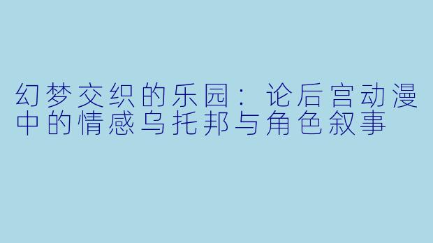 幻梦交织的乐园:论后宫动漫中的情感乌托邦与角色叙事