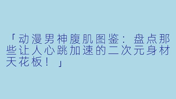 「动漫男神腹肌图鉴：盘点那些让人心跳加速的二次元身材天花板！」