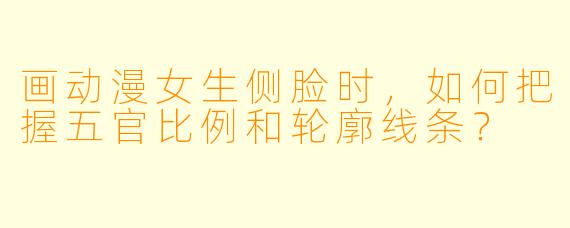 画动漫女生侧脸时,如何把握五官比例和轮廓线条?