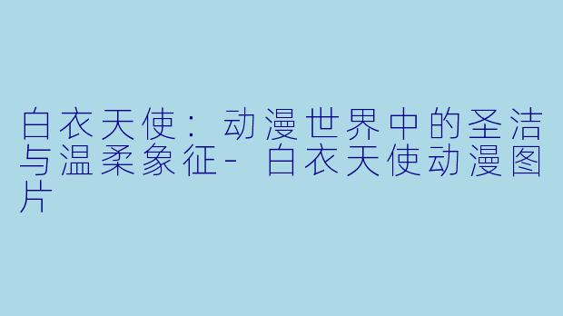 白衣天使：动漫世界中的圣洁与温柔象征-白衣天使动漫图片
