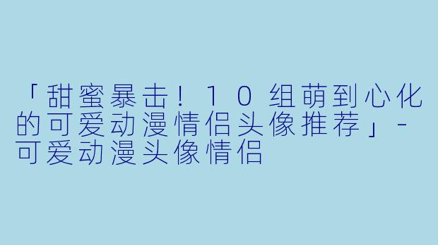 「甜蜜暴击！10组萌到心化的可爱动漫情侣头像推荐」-可爱动漫头像情侣