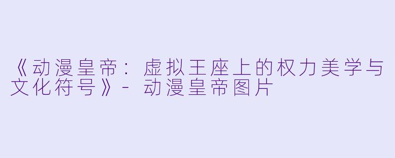 《动漫皇帝:虚拟王座上的权力美学与文化符号》