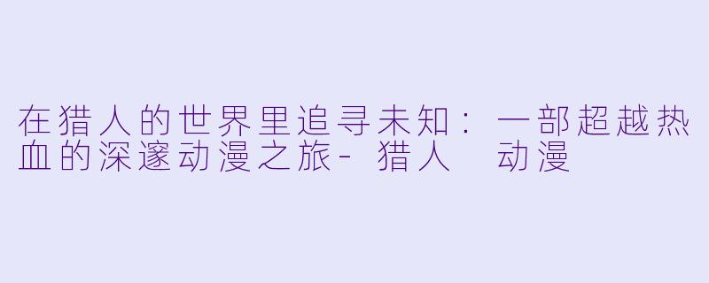 在猎人的世界里追寻未知：一部超越热血的深邃动漫之旅-猎人 动漫