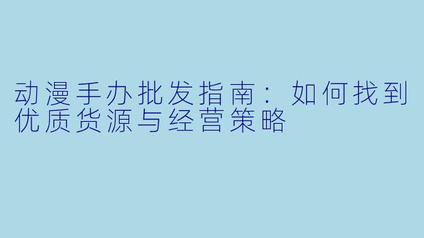 动漫手办批发指南：如何找到优质货源与经营策略