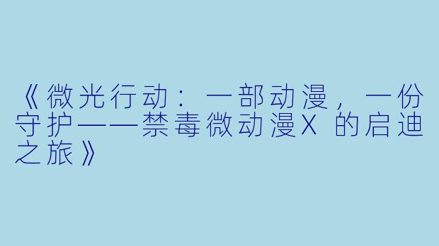 《微光行动：一部动漫，一份守护——禁毒微动漫X的启迪之旅》
