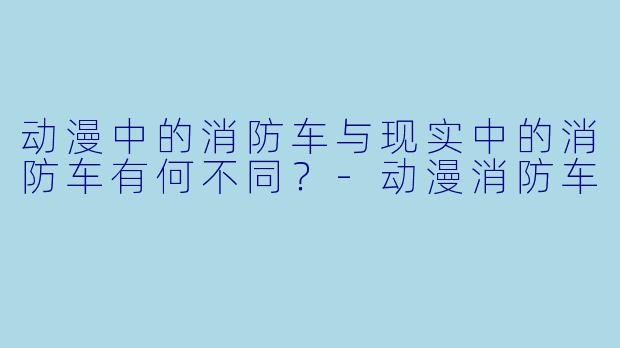 动漫中的消防车与现实中的消防车有何不同？-动漫消防车