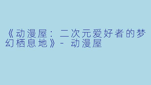 《动漫屋:二次元爱好者的梦幻栖息地》