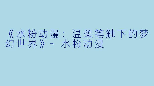 《水粉动漫：温柔笔触下的梦幻世界》-水粉动漫